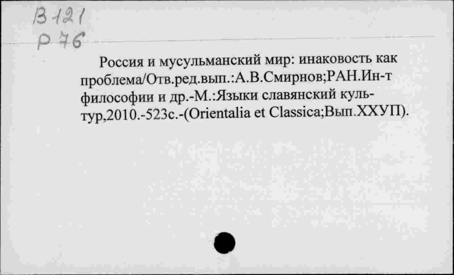 ﻿/3-Ш
р •* 6*
Россия и мусульманский мир: инаковость как проблема/Отв.ред.вып.:А.В.Смирнов;РАН.Ин-т философии и др.-М.:Языки славянский культурно 10.-523с.-(ОпеШаИа е1 С1аз81са;Вып.ХХУП).